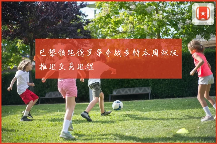 巴黎领跑德罗争夺战多特本周积极推进交易进程