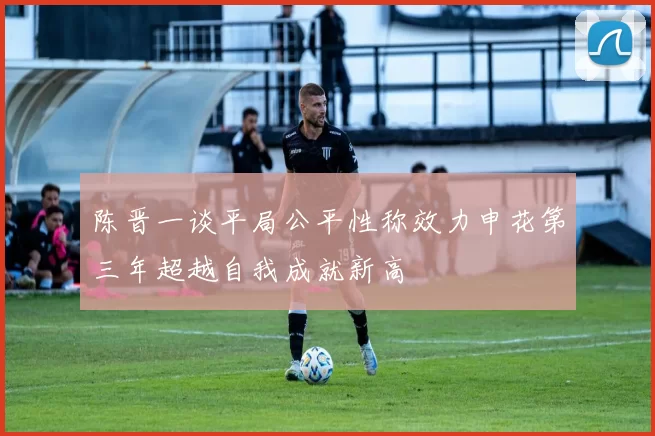 陈晋一谈平局公平性称效力申花第三年超越自我成就新高