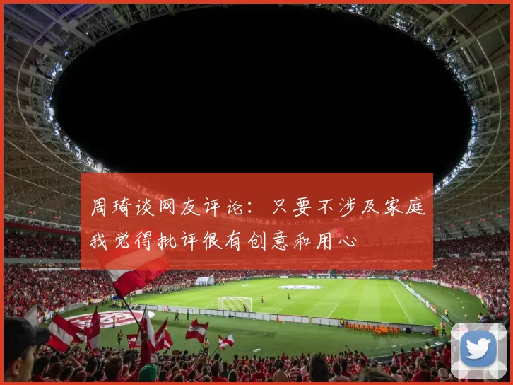 周琦谈网友评论：只要不涉及家庭我觉得批评很有创意和用心