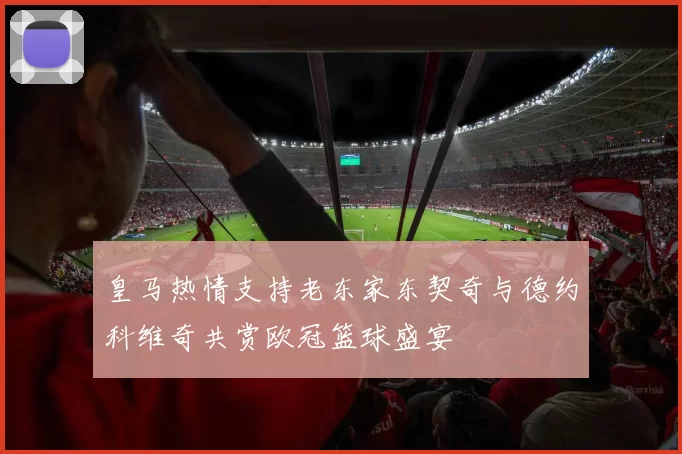 皇马热情支持老东家东契奇与德约科维奇共赏欧冠篮球盛宴