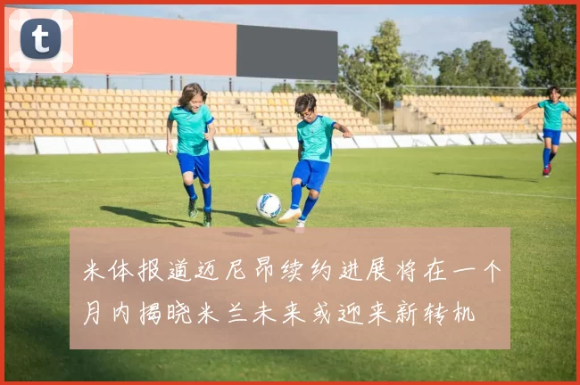 米体报道迈尼昂续约进展将在一个月内揭晓米兰未来或迎来新转机