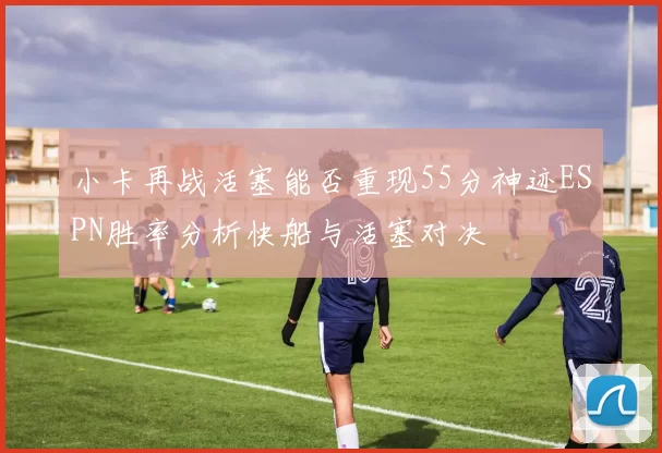 小卡再战活塞能否重现55分神迹ESPN胜率分析快船与活塞对决