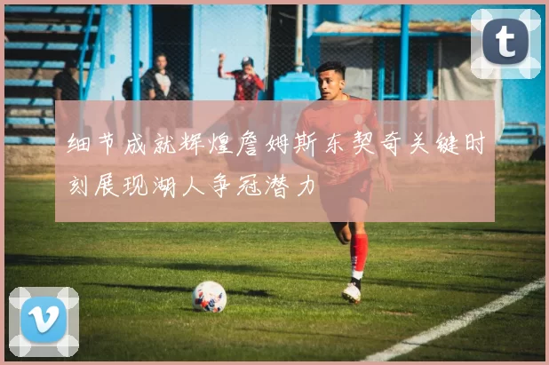 细节成就辉煌詹姆斯东契奇关键时刻展现湖人争冠潜力