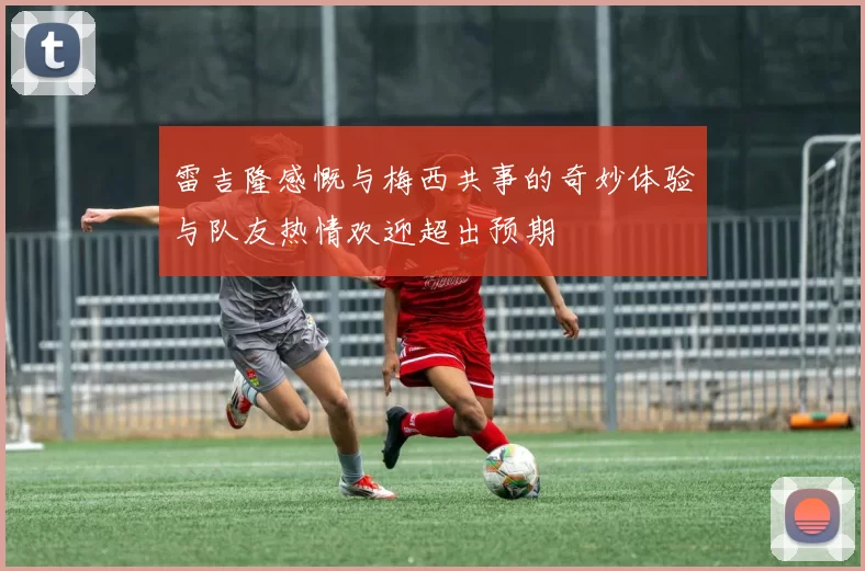 雷吉隆感慨与梅西共事的奇妙体验与队友热情欢迎超出预期