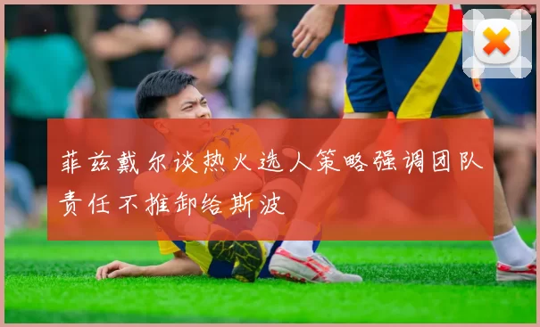 菲兹戴尔谈热火选人策略强调团队责任不推卸给斯波