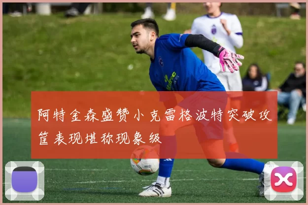 阿特金森盛赞小克雷格波特突破攻筐表现堪称现象级