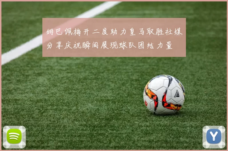 姆巴佩梅开二度助力皇马取胜社媒分享庆祝瞬间展现球队团结力量