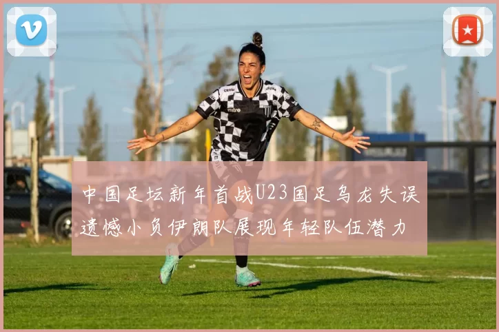 中国足坛新年首战U23国足乌龙失误遗憾小负伊朗队展现年轻队伍潜力