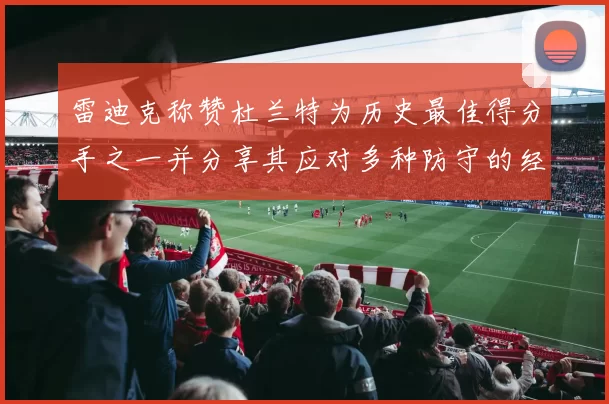 雷迪克称赞杜兰特为历史最佳得分手之一并分享其应对多种防守的经验