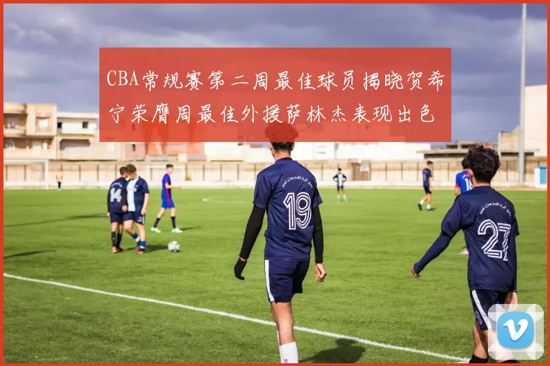 CBA常规赛第二周最佳球员揭晓贺希宁荣膺周最佳外援萨林杰表现出色