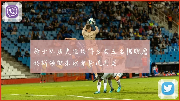 骑士队历史场均得分前五名揭晓詹姆斯领衔米切尔紧追其后