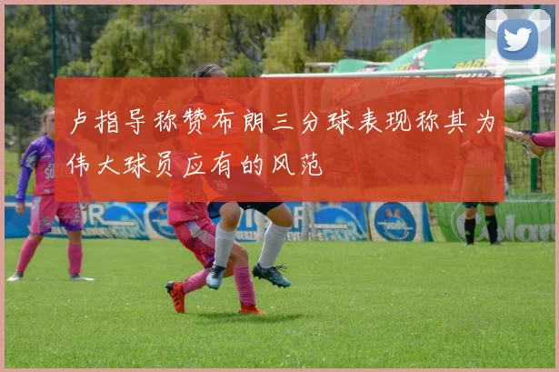 卢指导称赞布朗三分球表现称其为伟大球员应有的风范