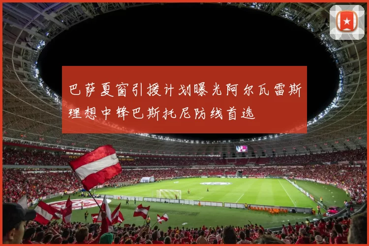 巴萨夏窗引援计划曝光阿尔瓦雷斯理想中锋巴斯托尼防线首选