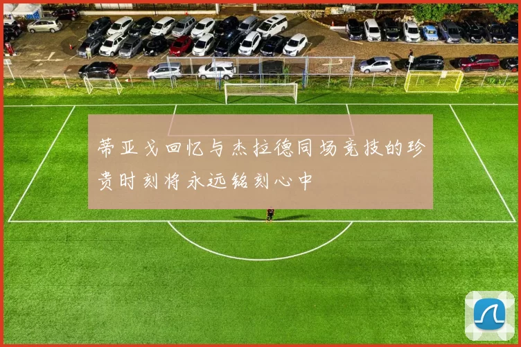 蒂亚戈回忆与杰拉德同场竞技的珍贵时刻将永远铭刻心中