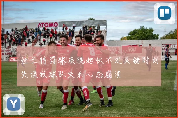 杜兰特罚球表现起伏不定关键时刻失误致球队失利心态崩溃